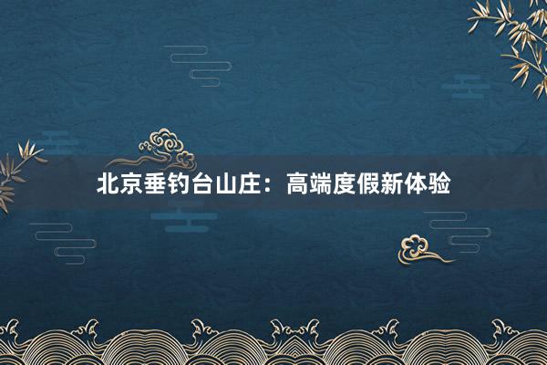 北京垂钓台山庄：高端度假新体验