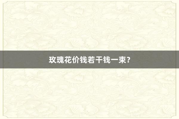 玫瑰花价钱若干钱一束?
